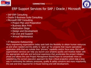 CONNECTING WORLD


      ERP Support Services for SAP / Oracle / Microsoft
• SAP ERP Consulting
• Oracle E-Business Suite Consulting
• Microsoft ERP Consulting
      Project Plan and Preparation
      Business Blue Print
      Realization Stage
      Design and Development
      Go Live and Support
      Annual Maintenance

• IT Resource Outsourcing
Many engineering organizations today seek both the flexibility to obtain human resources
as and when needed and the ability to "gear up" for projects that require specialized
application skills that are outside their 'primary" capability and/or focus area. FAL's staff
augmentation services can help you launch your projects quickly and mobilize faster with
the appropriate skill-sets and technical experience that accelerates the project initiation
phase and allows the core Project Management Board/Team to concentrate more on
establishing the correct execution approach for their critical project(s) which help a long
way in minimizing the delivery pressures, quality & safety concerns and more importantly,
the cost and time required for in-house training and skill development.
 