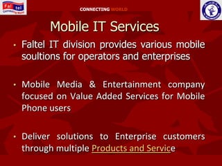 CONNECTING WORLD



          Mobile IT Services
•   Faltel IT division provides various mobile
    soultions for operators and enterprises

•   Mobile Media & Entertainment company
    focused on Value Added Services for Mobile
    Phone users

•   Deliver solutions to Enterprise customers
    through multiple Products and Service
 