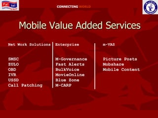 CONNECTING WORLD




    Mobile Value Added Services
Net Work Solutions   Enterprise         m-VAS


SMSC                 M-Governance       Picture Posts
ZULO                 Fast Alerts        Mobshare
OBD                  BulkVoice          Mobile Content
IVR                  MovieOnline
USSD                 Blue Zone
Call Patching        M-CARP
 