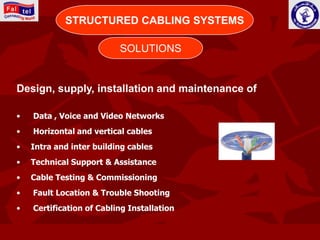 CONNECTING WORLD
            STRUCTURED CABLING SYSTEMS

                          SOLUTIONS


Design, supply, installation and maintenance of

•   Data , Voice and Video Networks
•   Horizontal and vertical cables
•   Intra and inter building cables
•   Technical Support & Assistance
•   Cable Testing & Commissioning
•   Fault Location & Trouble Shooting
•   Certification of Cabling Installation
 