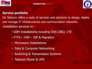 CONNECTING WORLD




Service portfolio
Fal Telecom offers a suite of services and solutions to design, deploy
and manage IT infrastructures and communication networks.
Installation services in:-
       • GSM Installations including DAS (IBS); LTE
       • FTTX – OSP – ISP & Migration
       • Microwave Installations
       • Data & Computer Networking
       • Switching & Transmission Systems
       • Telecom Power & UPS
 