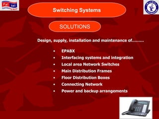 CONNECTING WORLD
       Switching Systems


            SOLUTIONS

Design, supply, installation and maintenance of………

       •     EPABX
       •     Interfacing systems and integration
       •     Local area Network Switches
       •     Main Distribution Frames
       •     Floor Distribution Boxes
       •     Connecting Network
       •     Power and backup arrangements
 