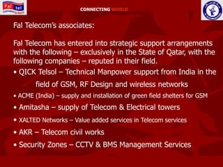 CONNECTING WORLD


Fal Telecom’s associates:

Fal Telecom has entered into strategic support arrangements
with the following – exclusively in the State of Qatar, with the
following companies – reputed in their field.
• QICK Telsol – Technical Manpower support from India in the
        field of GSM, RF Design and wireless networks
• ACME (India) – supply and installation of green field shelters for GSM
• Amitasha – supply of Telecom & Electrical towers
• XALTED Networks – Value added services in Telecom services
• AKR – Telecom civil works
• Security Zones – CCTV & BMS Management Services
 