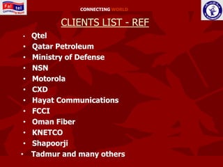 CONNECTING WORLD


           CLIENTS LIST - REF
•    Qtel
 •   Qatar Petroleum
 •   Ministry of Defense
 •   NSN
 •   Motorola
 •   CXD
 •   Hayat Communications
 •   FCCI
 •   Oman Fiber
 •   KNETCO
 •   Shapoorji
•    Tadmur and many others
 