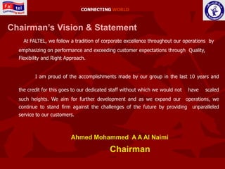 CONNECTING WORLD



Chairman’s Vision & Statement
    At FALTEL, we follow a tradition of corporate excellence throughout our operations by
  emphasizing on performance and exceeding customer expectations through Quality,
  Flexibility and Right Approach.


         I am proud of the accomplishments made by our group in the last 10 years and

  the credit for this goes to our dedicated staff without which we would not    have   scaled
  such heights. We aim for further development and as we expand our            operations, we
  continue to stand firm against the challenges of the future by providing       unparalleled
  service to our customers.



                          Ahmed Mohammed A A Al Naimi

                                           Chairman
 