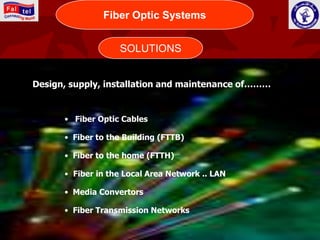 Fiber OpticWORLD
                 CONNECTING Systems




                   SOLUTIONS


Design, supply, installation and maintenance of………


      • Fiber Optic Cables

      • Fiber to the Building (FTTB)

      • Fiber to the home (FTTH)

      • Fiber in the Local Area Network .. LAN

      • Media Convertors

      • Fiber Transmission Networks
 