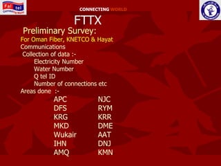 CONNECTING WORLD


                 FTTX
Preliminary Survey:
For Oman Fiber, KNETCO & Hayat
Communications
 Collection of data :-
      Electricity Number
      Water Number
      Q tel ID
      Number of connections etc
Areas done :-
           APC            NJC
           DFS            RYM
           KRG            KRR
           MKD            DME
           Wukair         AAT
           IHN            DNJ
           AMQ            KMN
 