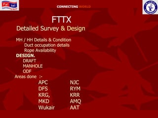 CONNECTING WORLD



                  FTTX
Detailed Survey & Design
 MH / HH Details & Condition
    Duct occupation details
    Rope Availability
 DESIGN.
    DRAFT
    MANHOLE
    ODF
Areas done :-
           APC             NJC
           DFS             RYM
           KRG,            KRR
           MKD             AMQ
           Wukair          AAT
 