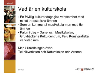 Vad är en kulturskolaEn frivillig kulturpedagogisk verksamhet med minst tre estetiska ämnenSom en kommunal musikskola men med fler ämnenFalun i dag – Dans- och Musikskolan, Gruvbäckens Kulturcentrum, Falu Konstgrafiska verkstad mmMed i Utredningen ävenTeknikverkstan och Naturskolan och Arenan