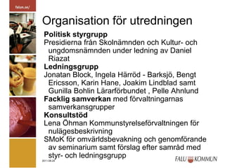 Organisation för utredningenPolitisk styrgruppPresidierna från Skolnämnden och Kultur- och ungdomsnämnden under ledning av Daniel RiazatLedningsgruppJonatan Block, Ingela Härröd - Barksjö, Bengt Ericsson, Karin Hane, Joakim Lindblad samt Gunilla Bohlin Lärarförbundet , Pelle Ahnlund Facklig samverkan med förvaltningarnas samverkansgrupperKonsultstödLena Öhman Kommunstyrelseförvaltningen för nulägesbeskrivningSMoK för omvärldsbevakning och genomförande av seminarium samt förslag efter samråd med styr- och ledningsgrupp