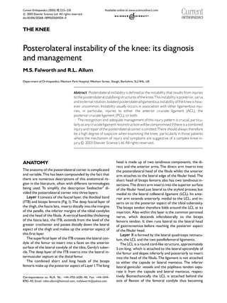 Current Orthopaedics (2003) 17, 223--233
 2003 Elsevier Science Ltd. All rights reserved.
c
doi:10.1016/S0268 - 0890(03)00024 - 0



THE KNEE


Posterolateral instability of the knee: its diagnosis
and management
M.S. Falworth and R.L. Allum
Department of Orthopaedics, Wexham Park Hospital, Wexham Street, Slough, Berkshire, SL2 4HL, UK


                                         Abstract Posterolateralinstabilityis defined as the instability that results from injuries
                                         tothe posterolateral stabilising structures ofthe knee.Thisinstabilityis posterior, varus
                                         and externalrotation.Isolated posterolateralligamentousinstabilityofthe knee is how-
                                         ever uncommon. Instability usually occurs in association with other ligamentous inju-
                                         ries, in particular, injuries to either the anterior cruciate ligament (ACL), the
                                         posterior cruciate ligament (PCL), or both.
                                            The recognition and adequate management of this injury pattern is crucial, particu-
                                         larly as anycruciateligamentreconstructionwillbe compromisedifthereis a combined
                                         injury and repair ofthe posterolateral corner is omitted.There should always therefore
                                         be a high degree of suspicion when examining the knee, particularly in those patients
                                         where the mechanism of injury and symptoms are suggestive of a complex knee in-
                                         jury  2003 Elsevier Science Ltd. All rights reserved.
                                             .c




ANATOMY                                                                head is made up of two tendinous components, the di-
                                                                       rect and the anterior arms. The direct arm inserts into
The anatomy of the posterolateral corner is complicated                the posterolateral head of the fibula whilst the anterior
and variable.This has been compounded by the fact that                 arm attaches to the lateral edge of the fibular head. The
there are numerous descriptions of this anatomical re-                 short head of biceps femoris also has two tendinous in-
gion in the literature, often with different terminologies             sertions.The direct arm inserts into the superior surface
being used. To simplify the description Seebacher1 di-                 of the fibular head just lateral to the styloid process but
vided the posterolateral corner into three layers:                     medial to the lateral collateral ligament (LCL). Its ante-
   Layer I consists of the fascial layer, the iliotibial band          rior arm extends anteriorly, medial to the LCL, and in-
(ITB) and biceps femoris (Fig. 1). The deep fascial layer of           serts on to the posterior aspect of the tibial tuberosity.
the thigh, the fascia lata, inserts distally into the margins          The biceps tendon therefore folds around the LCL at its
of the patella, the inferior margins of the tibial condyles            insertion. Also within this layer is the common peroneal
and the head of the fibula. A vertical band-like thickening            nerve, which descends inferolaterally to the biceps
of the fascia lata, the ITB, extends from the level of the             femoris tendon. It then runs lateral to the lateral head
greater trochanter and passes distally down the lateral                of gastrocnemius before reaching the posterior aspect
aspect of the thigh and makes up the anterior aspect of                of the fibular head.
this first layer.                                                         Layer II is formed by the lateral quadriceps retinacu-
   The superficial layer of the ITB crosses the lateral con-           lum, the LCL and the two patellofemoral ligaments.
dyle of the femur to insert into a facet on the anterior                  The LCL is a round cord-like structure, approximately
surface of the lateral condyle of the tibia, Gerdy’s tuber-            5 cm long, which is attached to the lateral epicondyle of
cle. The deep layer of the ITB inserts into the lateral in-            the femur and slopes inferiorly and posteriorly to insert
termuscular septum at the distal femur.                                into the head of the fibula. The ligament is not attached
   The combined short and long heads of the biceps                     to either the capsule or lateral meniscus. The inferior
femoris make up the posterior aspect of Layer I.The long               lateral genicular vessels and the popliteus tendon sepa-
                                                                       rate it from the capsule and lateral meniscus, respec-
Correspondence to: RLA. Tel.: +44 -1753- 6330 - 40; Fax: +44 -1344 -   tively. Biomechanically the LCL is attached behind the
8743- 40; Email: robin.allum@hotmail.com, msfalworth@yahoo.com         axis of flexion of the femoral condyle thus becoming
 