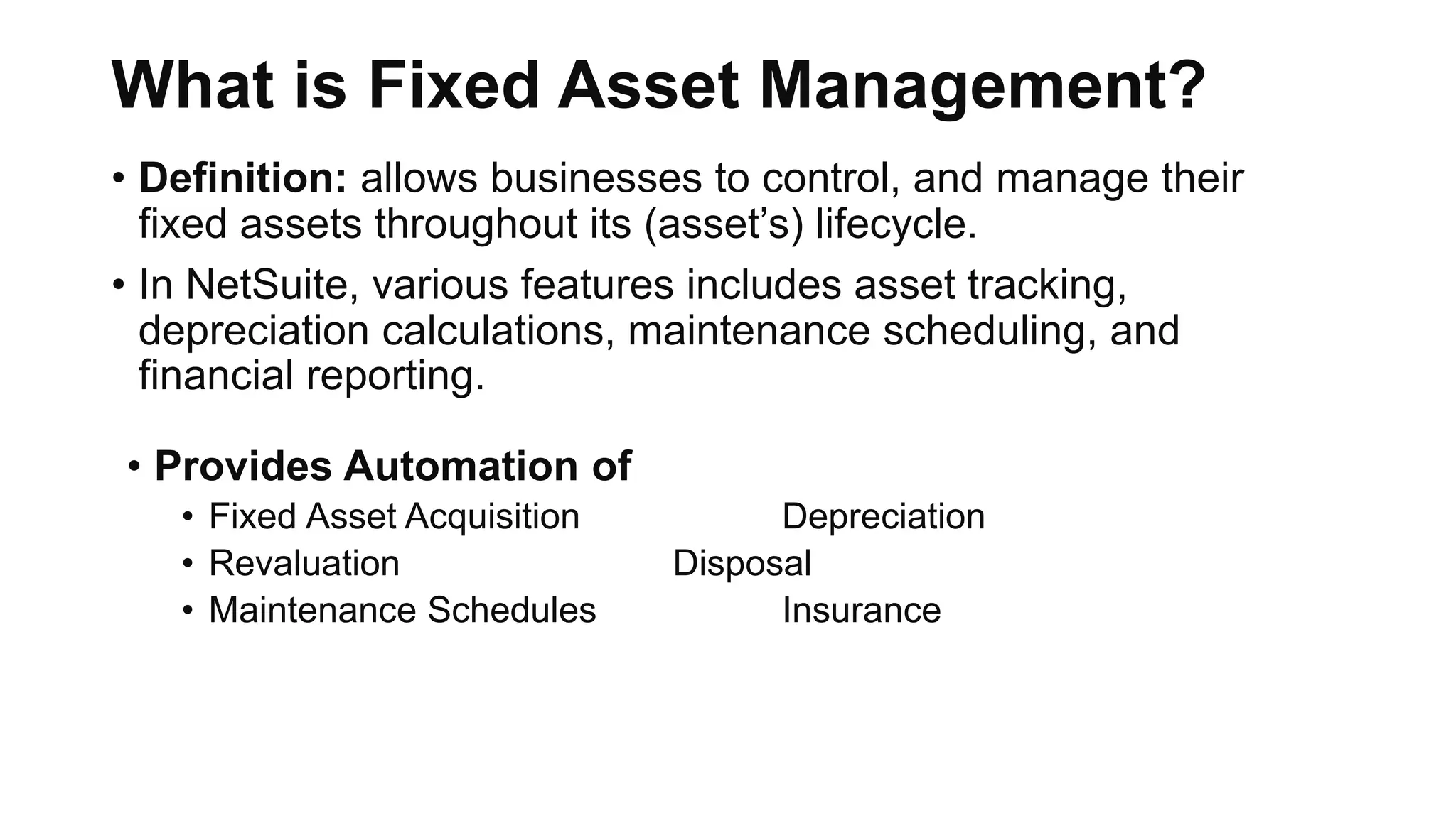 What is Fixed Asset Management?
• Definition: allows businesses to control, and manage their
fixed assets throughout its (asset’s) lifecycle.
• In NetSuite, various features includes asset tracking,
depreciation calculations, maintenance scheduling, and
financial reporting.
• Provides Automation of
• Fixed Asset Acquisition Depreciation
• Revaluation Disposal
• Maintenance Schedules Insurance
 