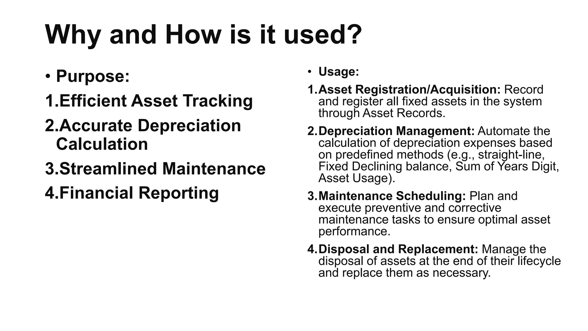 Why and How is it used?
• Purpose:
1.Efficient Asset Tracking
2.Accurate Depreciation
Calculation
3.Streamlined Maintenance
4.Financial Reporting
• Usage:
1.Asset Registration/Acquisition: Record
and register all fixed assets in the system
through Asset Records.
2.Depreciation Management: Automate the
calculation of depreciation expenses based
on predefined methods (e.g., straight-line,
Fixed Declining balance, Sum of Years Digit,
Asset Usage).
3.Maintenance Scheduling: Plan and
execute preventive and corrective
maintenance tasks to ensure optimal asset
performance.
4.Disposal and Replacement: Manage the
disposal of assets at the end of their lifecycle
and replace them as necessary.
 