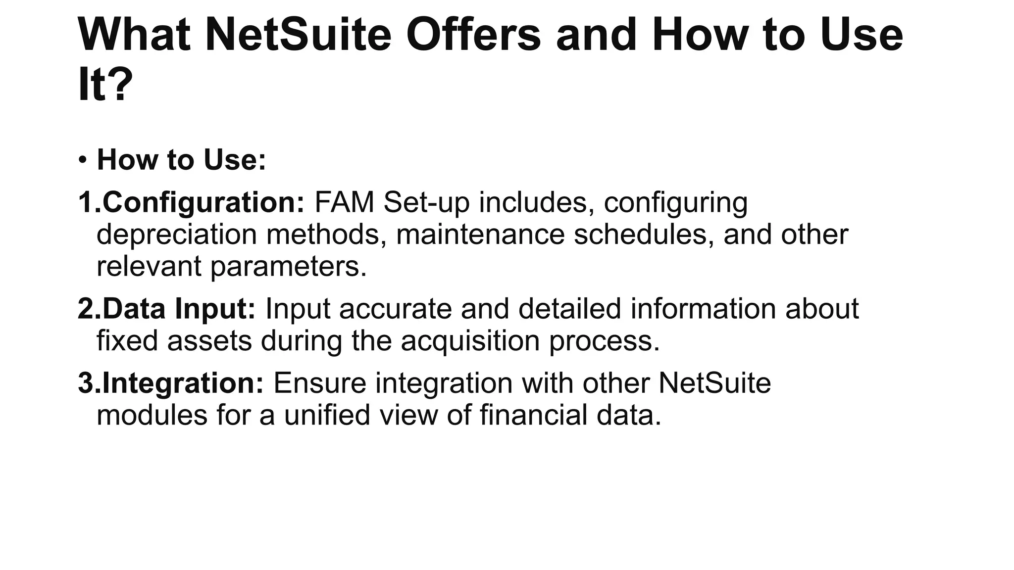 What NetSuite Offers and How to Use
It?
• How to Use:
1.Configuration: FAM Set-up includes, configuring
depreciation methods, maintenance schedules, and other
relevant parameters.
2.Data Input: Input accurate and detailed information about
fixed assets during the acquisition process.
3.Integration: Ensure integration with other NetSuite
modules for a unified view of financial data.
 