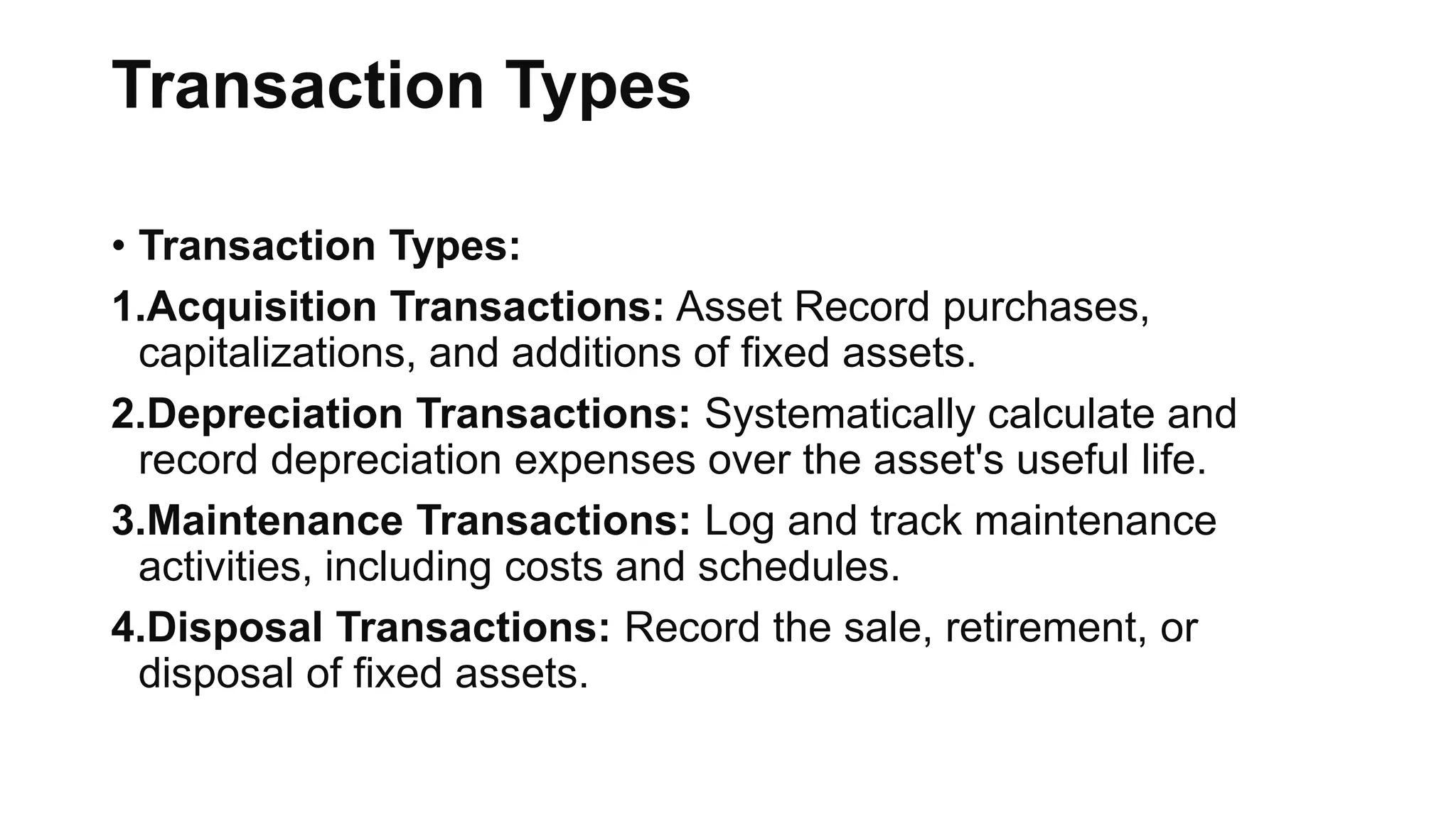 Transaction Types
• Transaction Types:
1.Acquisition Transactions: Asset Record purchases,
capitalizations, and additions of fixed assets.
2.Depreciation Transactions: Systematically calculate and
record depreciation expenses over the asset's useful life.
3.Maintenance Transactions: Log and track maintenance
activities, including costs and schedules.
4.Disposal Transactions: Record the sale, retirement, or
disposal of fixed assets.
 