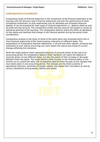Financial Accounts for Managers : Project Report                               PGDM Exec - Term I


COMPARATIVE STATEMENTS

Comparative study of financial statement is the comparison of the financial statement of the
business with the previous year’s financial statements and with the performance of other
competitive enterprises, so that weaknesses may be identified and remedial measures
applied. It can be prepared for both types of financial statements i.e., Balance sheet as well
as profit and loss account. The comparative profits and loss account will present a review of
operating activities of the business. The comparative balance shows the effect of operations
on the assets and liabilities that change in the financial position during the period under
consideration.

Comparative analysis is the study of trend of the same items and computed items into or
more financial statements of the same business enterprise on different dates. The
presentation of comparative financial statements, in annual and other reports, enhances the
usefulness of such reports and brings out more clearly the nature and trends of current
changes affecting the enterprise.

While the single balance sheet represents balances of accounts drawn at the end of an
accounting period, the comparative balance sheet represent not nearly the balance of
accounts drawn on two different dates, but also the extent of their increase or decrease
between these two dates. The single balance sheet focuses on the financial status of the
concern as on a particular date, the comparative balance sheet focuses on the changes that
have taken place in one accounting period. The changes are the direct outcome of
operational activities, conversion of assets, liability and capital form into others as well as
various interactions among assets, liability and capital.




                                                                                              13
 
