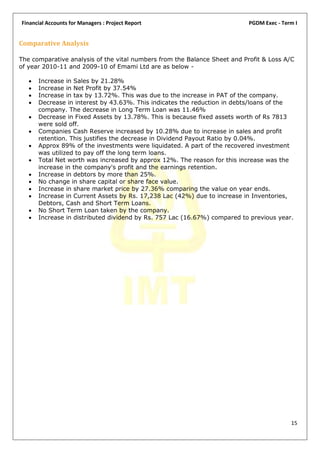 Financial Accounts for Managers : Project Report                           PGDM Exec - Term I


Comparative Analysis

The comparative analysis of the vital numbers from the Balance Sheet and Profit & Loss A/C
of year 2010-11 and 2009-10 of Emami Ltd are as below -

      Increase in Sales by 21.28%
      Increase in Net Profit by 37.54%
      Increase in tax by 13.72%. This was due to the increase in PAT of the company.
      Decrease in interest by 43.63%. This indicates the reduction in debts/loans of the
       company. The decrease in Long Term Loan was 11.46%
      Decrease in Fixed Assets by 13.78%. This is because fixed assets worth of Rs 7813
       were sold off.
      Companies Cash Reserve increased by 10.28% due to increase in sales and profit
       retention. This justifies the decrease in Dividend Payout Ratio by 0.04%.
      Approx 89% of the investments were liquidated. A part of the recovered investment
       was utilized to pay off the long term loans.
      Total Net worth was increased by approx 12%. The reason for this increase was the
       increase in the company's profit and the earnings retention.
      Increase in debtors by more than 25%.
      No change in share capital or share face value.
      Increase in share market price by 27.36% comparing the value on year ends.
      Increase in Current Assets by Rs. 17,238 Lac (42%) due to increase in Inventories,
       Debtors, Cash and Short Term Loans.
      No Short Term Loan taken by the company.
      Increase in distributed dividend by Rs. 757 Lac (16.67%) compared to previous year.




                                                                                          15
 