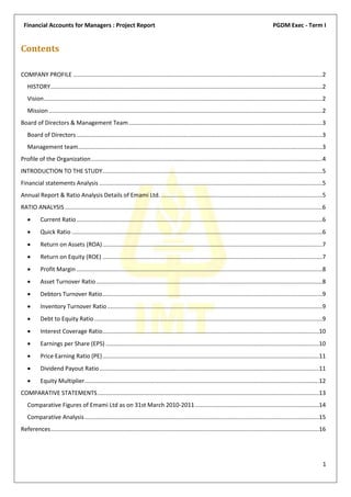 Financial Accounts for Managers : Project Report                                                                                                     PGDM Exec - Term I


Contents

COMPANY PROFILE .........................................................................................................................................................2
   HISTORY .......................................................................................................................................................................2
   Vision ...........................................................................................................................................................................2
   Mission ........................................................................................................................................................................2
Board of Directors & Management Team .......................................................................................................................3
   Board of Directors .......................................................................................................................................................3
   Management team......................................................................................................................................................3
Profile of the Organization ..............................................................................................................................................4
INTRODUCTION TO THE STUDY .......................................................................................................................................5
Financial statements Analysis .........................................................................................................................................5
Annual Report & Ratio Analysis Details of Emami Ltd. ...................................................................................................5
RATIO ANALYSIS ..............................................................................................................................................................6
          Current Ratio .......................................................................................................................................................6
          Quick Ratio ..........................................................................................................................................................6
          Return on Assets (ROA) .......................................................................................................................................7
          Return on Equity (ROE) .......................................................................................................................................7
          Profit Margin .......................................................................................................................................................8
          Asset Turnover Ratio ...........................................................................................................................................8
          Debtors Turnover Ratio .......................................................................................................................................9
          Inventory Turnover Ratio ....................................................................................................................................9
          Debt to Equity Ratio ............................................................................................................................................9
          Interest Coverage Ratio.....................................................................................................................................10
          Earnings per Share (EPS) ...................................................................................................................................10
          Price Earning Ratio (PE) .....................................................................................................................................11
          Dividend Payout Ratio .......................................................................................................................................11
          Equity Multiplier ................................................................................................................................................12
COMPARATIVE STATEMENTS ........................................................................................................................................13
   Comparative Figures of Emami Ltd as on 31st March 2010-2011 ............................................................................14
   Comparative Analysis ................................................................................................................................................15
References.....................................................................................................................................................................16




                                                                                                                                                                                    1
 