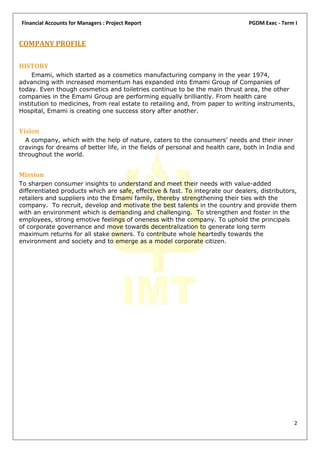 Financial Accounts for Managers : Project Report                                PGDM Exec - Term I


COMPANY PROFILE

HISTORY
     Emami, which started as a cosmetics manufacturing company in the year 1974,
advancing with increased momentum has expanded into Emami Group of Companies of
today. Even though cosmetics and toiletries continue to be the main thrust area, the other
companies in the Emami Group are performing equally brilliantly. From health care
institution to medicines, from real estate to retailing and, from paper to writing instruments,
Hospital, Emami is creating one success story after another.


Vision
  A company, which with the help of nature, caters to the consumers’ needs and their inner
cravings for dreams of better life, in the fields of personal and health care, both in India and
throughout the world.


Mission
To sharpen consumer insights to understand and meet their needs with value-added
differentiated products which are safe, effective & fast. To integrate our dealers, distributors,
retailers and suppliers into the Emami family, thereby strengthening their ties with the
company. To recruit, develop and motivate the best talents in the country and provide them
with an environment which is demanding and challenging. To strengthen and foster in the
employees, strong emotive feelings of oneness with the company. To uphold the principals
of corporate governance and move towards decentralization to generate long term
maximum returns for all stake owners. To contribute whole heartedly towards the
environment and society and to emerge as a model corporate citizen.




                                                                                                2
 