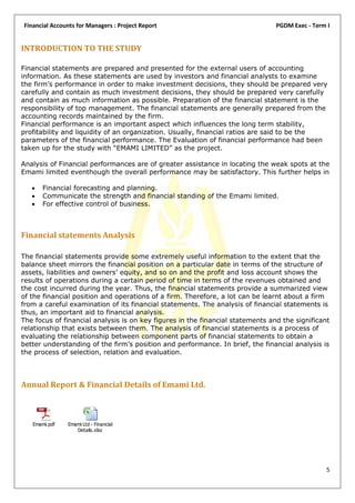 Financial Accounts for Managers : Project Report                                PGDM Exec - Term I


INTRODUCTION TO THE STUDY

Financial statements are prepared and presented for the external users of accounting
information. As these statements are used by investors and financial analysts to examine
the firm’s performance in order to make investment decisions, they should be prepared very
carefully and contain as much investment decisions, they should be prepared very carefully
and contain as much information as possible. Preparation of the financial statement is the
responsibility of top management. The financial statements are generally prepared from the
accounting records maintained by the firm.
Financial performance is an important aspect which influences the long term stability,
profitability and liquidity of an organization. Usually, financial ratios are said to be the
parameters of the financial performance. The Evaluation of financial performance had been
taken up for the study with “EMAMI LIMITED” as the project.

Analysis of Financial performances are of greater assistance in locating the weak spots at the
Emami limited eventhough the overall performance may be satisfactory. This further helps in

      Financial forecasting and planning.
      Communicate the strength and financial standing of the Emami limited.
      For effective control of business.



Financial statements Analysis

The financial statements provide some extremely useful information to the extent that the
balance sheet mirrors the financial position on a particular date in terms of the structure of
assets, liabilities and owners’ equity, and so on and the profit and loss account shows the
results of operations during a certain period of time in terms of the revenues obtained and
the cost incurred during the year. Thus, the financial statements provide a summarized view
of the financial position and operations of a firm. Therefore, a lot can be learnt about a firm
from a careful examination of its financial statements. The analysis of financial statements is
thus, an important aid to financial analysis.
The focus of financial analysis is on key figures in the financial statements and the significant
relationship that exists between them. The analysis of financial statements is a process of
evaluating the relationship between component parts of financial statements to obtain a
better understanding of the firm’s position and performance. In brief, the financial analysis is
the process of selection, relation and evaluation.



Annual Report & Financial Details of Emami Ltd.



   Emami.pdf   Emami Ltd - Financial
                  Details.xlsx




                                                                                                5
 