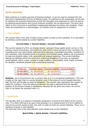 Financial Accounts for Managers : Project Report                                    PGDM Exec - Term I


RATIO ANALYSIS

Ratio analysis is a widely-use tool of financial analysis. It can be used to compare the risk
and return relationships of firms of different sizes. It is defined as the systematic use of ratio
to interpret the financial statements so that the strengths and weakness of a firm as well as
its historical performance and current financial condition can be determined. The term ratio
refers to the numerical or quantitative relationship between two items and variables. These
ratios are expressed as (i) percentages, (ii) fraction and (iii) proportion of numbers.


 Current Ratio

The current ratio is the ratio of total current assets to total current liabilities. It is calculated
by dividing current assets by current liabilities:

              Current Ratio = Current Assets / Current Liabilities

The current assets of a firm, as already stated, represent those assets which can be, in the
ordinary course of business, converted into cash within a short period of time, normally not
exceeding one year and include cash and bank balances, marketable securities, inventory of
raw materials, semi-finished (work-in-progress) and finished goods, debtors net of provision
for bad and doubtful debts, bills receivable and prepaid expenses. The current liabilities
defined as liabilities which are short-term maturing obligations to be met, as originally
contemplated, within a year, consist of trade creditors, bills payable, bank credit, provision
for taxation, dividends payable and outstanding expenses.


                In Rs Lac Current Asset Current Liability Current Ratio
               31-03-2011  Rs. 58,378.58   Rs. 15,370.05           3.80
               31-03-2010  Rs. 41,140.55   Rs. 15,374.66           2.68

Analysis : As a conventional rule, a current ratio of 2:1 is considered satisfactory. This rule
is base on the logic that in a worse situation even if the value of current assets becomes
half, the firm will be able to meet its obligation. The current ratio represents the margin of
safety for creditors. From the above comparison the fact is depicted that the liquidity
position of the Emami limited is satisfactory because for the given two years, its current
ratio is not below the standard ratio 2:1.



 Quick Ratio

The liquidity ratio is a measure of liquidity designed to overcome this defect of the current
ratio. It is often referred to as quick ratio because it is a measurement of a firm’s ability to
convert its current assets quickly into cash in order to meet its current liabilities. Thus, it is a
measure of quick or acid liquidity.
The acid-test ratio is the ratio between quick assets and current liabilities.

                       Quick Ratio = Quick Assets / Current Liabilities



                                                                                                        6
 