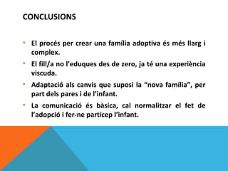 CONCLUSIONS

• El procés per crear una família adoptiva és més llarg i
  complex.
• El fill/a no l’eduques des de zero, ja té una experiència
  viscuda.
• Adaptació als canvis que suposi la “nova família”, per
  part dels pares i de l’infant.
• La comunicació és bàsica, cal normalitzar el fet de
  l’adopció i fer-ne partícep l’infant.
 