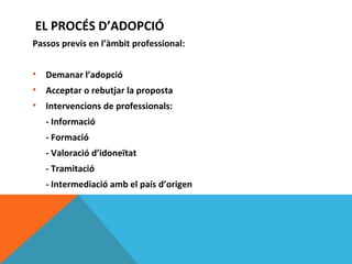 EL PROCÉS D’ADOPCIÓ
Passos previs en l’àmbit professional:


•   Demanar l’adopció
•   Acceptar o rebutjar la proposta
•   Intervencions de professionals:
    - Informació
    - Formació
    - Valoració d’idoneïtat
    - Tramitació
    - Intermediació amb el país d’origen
 