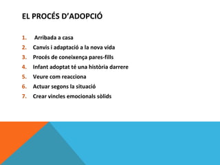 EL PROCÉS D’ADOPCIÓ

1.   Arribada a casa
2.   Canvis i adaptació a la nova vida
3.   Procés de coneixença pares-fills
4.   Infant adoptat té una història darrere
5.   Veure com reacciona
6.   Actuar segons la situació
7.   Crear vincles emocionals sòlids
 