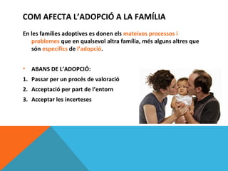 COM AFECTA L’ADOPCIÓ A LA FAMÍLIA
En les famílies adoptives es donen els mateixos processos i
   problemes que en qualsevol altra família, més alguns altres que
   són específics de l’adopció.


•   ABANS DE L’ADOPCIÓ:
1. Passar per un procés de valoració
2. Acceptació per part de l’entorn
3. Acceptar les incerteses
 