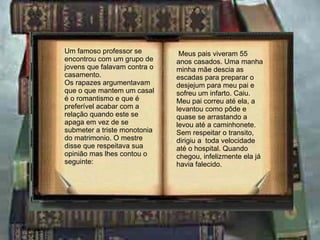 Um famoso professor se encontrou com um grupo de jovens que falavam contra o casamento. Os rapazes argumentavam que o que mantem um casal é o romantismo e que é preferível acabar com a relação quando este se apaga em vez de se submeter a triste monotonia do matrimonio. O mestre disse que respeitava sua opinião mas lhes contou o seguinte: Meus pais viveram 55 anos casados. Uma manha minha mãe descia as escadas para preparar o desjejum para meu pai e sofreu um infarto. Caiu. Meu pai correu até ela, a levantou como pôde e quase se arrastando a levou até a caminhonete.  Sem respeitar o transito, dirigiu a  toda velocidade até o hospital. Quando chegou, infelizmente ela já havia falecido. 