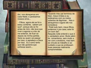 dor, nos abraçamos em cada Natal, e perdoamos nossos erros... - Filhos, agora ela se foi e estou contente,  sabem por que?, porque ela se foi antes de mim, não teve que viver a agonia e a dor de me enterrar, de ficar só depois da minha partida.  Serei eu quem vai passar por isso, e agradeço a Deus por isso.  Eu a amo tanto que não gostaria que sofresse assim... Quando meu pai terminou de falar, meus irmãos e eu estávamos com os rostos cobertos de lágrimas .  Nós o abraçamos e agora ele nos consolava: -”Está tudo bem, meus filhos, podemos ir pra casa; este foi um bom dia". Naquela noite entendi o que é o verdadeiro amor. Muito além do  romantismo, sem muito a ver com o erotismo, mas bem se vincula ao trabalho e ao cuidado a que se professam duas pessoas realmente comprometidas. 
