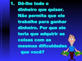 Dê-lhe todo o dinheiro que quiser. Não permita que ele trabalhe para ganhar dinheiro. Por que ele teria que adquirir as coisas com as mesmas dificuldades  que você? 