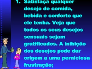Satisfaça qualquer desejo de comida, bebida e conforto que ele tenha. Veja que todos os seus desejos sensuais sejam gratificados. A inibição dos desejos pode dar origem a uma perniciosa frustração; 