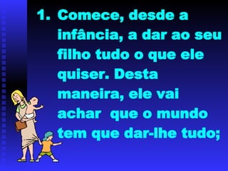 Comece, desde a infância, a dar ao seu filho tudo o que ele quiser. Desta maneira, ele vai achar  que o mundo tem que dar-lhe tudo; 