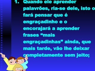 Quando ele aprender palavrões, ria-se dele, isto o fará pensar que é engraçadinho e o encorajará a aprender frases “mais engraçadinhas” ainda, que mais tarde, vão lhe deixar completamente sem jeito; 