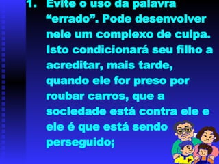 Evite o uso da palavra “errado”. Pode desenvolver nele um complexo de culpa. Isto condicionará seu filho a acreditar, mais tarde, quando ele for preso por roubar carros, que a sociedade está contra ele e ele é que está sendo perseguido; 