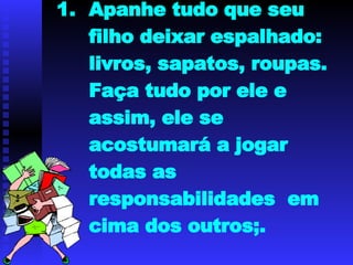 Apanhe tudo que seu filho deixar espalhado: livros, sapatos, roupas. Faça tudo por ele e assim, ele se acostumará a jogar todas as responsabilidades  em cima dos outros;. 