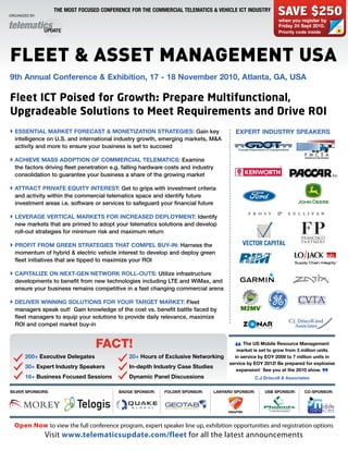 Organized by:
                   THE MOST FOCUSED CONFERENCE FOR THE COMMERCIAL TELEMATICS & VEHICLE ICT INDUSTRY
                                                                                                                SAVE $250
                                                                                                                when you register by
                                                                                                                Friday 24 Sept 2010.
                                                                                                                Priority code inside




FLEET & ASSET MANAGEMENT USA
9th Annual Conference & Exhibition, 17 - 18 November 2010, Atlanta, GA, USA

Fleet ICT Poised for Growth: Prepare Multifunctional,
Upgradeable Solutions to Meet Requirements and Drive ROI
 ESSENTiAl MARKET FoRECAST & MoNETiZATioN STRATEGiES: Gain key                            EXPERT iNDUSTRY SPEAKERS
  intelligence on U.S. and international industry growth, emerging markets, M&A
  activity and more to ensure your business is set to succeed

 ACHiEVE MASS ADoPTioN oF CoMMERCiAl TElEMATiCS: Examine
  the factors driving fleet penetration e.g. falling hardware costs and industry
  consolidation to guarantee your business a share of the growing market

 ATTRACT PRiVATE EQUiTY iNTEREST: Get to grips with investment criteria
  and activity within the commercial telematics space and identify future
  investment areas i.e. software or services to safeguard your financial future

 lEVERAGE VERTiCAl MARKETS FoR iNCREASED DEPloYMENT: Identify
  new markets that are primed to adopt your telematics solutions and develop
  roll-out strategies for minimum risk and maximum return

 PRoFiT FRoM GREEN STRATEGiES THAT CoMPEl bUY-iN: Harness the
  momentum of hybrid & electric vehicle interest to develop and deploy green
  fleet initiatives that are tipped to maximize your ROI

 CAPiTAliZE oN NEXT-GEN NETWoRK Roll-oUTS: Utilize infrastructure
  developments to benefit from new technologies including LTE and WiMax, and
  ensure your business remains competitive in a fast changing commercial arena

 DEliVER WiNNiNG SolUTioNS FoR YoUR TARGET MARKET: Fleet
  managers speak out! Gain knowledge of the cost vs. benefit battle faced by
  fleet managers to equip your solutions to provide daily relevance, maximize
  ROI and compel market buy-in


                                   FACT!                                                       The US Mobile Resource Management

        200+ Executive Delegates              20+ Hours of Exclusive Networking
                                                                                           “market is set to grow from 3 million units
                                                                                           in service by EoY 2009 to 7 million units in
                                                                                         service by EoY 2012! be prepared for explosive
        30+ Expert industry Speakers          in-depth industry Case Studies
                                                                                            expansion! See you at the 2010 show.
        16+ business Focused Sessions         Dynamic Panel Discussions                               C.J Driscoll & Associates
                                                                                                                                       ”
SilVER SPoNSoRS:                          bADGE SPoNSoR:    FolDER SPoNSoR:        lANYARD SPoNSoR:       USb SPoNSoR:      Co-SPoNSoR:




  open now to view the full conference program, expert speaker line up, exhibition opportunities and registration options
                Visit www.telematicsupdate.com/fleet for all the latest announcements
 