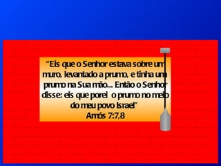 “ Eis que o Senhor estava sobre um muro, levantado a prumo, e tinha um  prumo na Sua mão... Então o Senhor disse: eis que porei  o prumo no meio do meu povo Israel”  Amós 7:7,8 