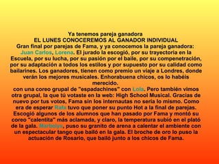 Ya tenemos pareja ganadora  EL LUNES CONOCEREMOS AL GANADOR INDIVIDUAL Gran final por parejas de Fama, y ya conocemos la pareja ganadora:  Juan Carlos ,  Lorena . El jurado la escogió, por su trayectoria en la Escuela, por su lucha, por su pasión por el baile, por su compenetración, por su adaptación a todos los estilos y por supuesto por su calidad como bailarines. Los ganadores, tienen como premio un viaje a Londres, donde verán los mejores musicales. Enhorabuena chicos, os lo habéis merecido.  con una coreo grupal de "espadachines" con  Lola . Pero también vimos otra grupal, la que tú votaste en la web: High School Musical. Gracias de nuevo por tus votos, Fama sin los internautas no sería lo mismo. Como era de esperar  Rafa  tuvo que poner su punto Hot a la final de parejas. Escogió algunos de los alumnos que han pasado por Fama y montó su coreo "calentita" más aclamada, y claro, la temperatura subió en el plató de la gala.  Marbelys , puso su granito de arena a calentar el ambiente con un espectacular tango que bailó en la gala. El broche de oro lo puso la actuación de Rosario, que bailó junto a los chicos de Fama. 