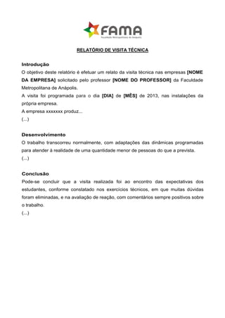 RELATÓRIO DE VISITA TÉCNICA


Introdução
O objetivo deste relatório é efetuar um relato da visita técnica nas empresas [NOME
DA EMPRESA] solicitado pelo professor [NOME DO PROFESSOR] da Faculdade
Metropolitana de Anápolis.
A visita foi programada para o dia [DIA] de [MÊS] de 2013, nas instalações da
própria empresa.
A empresa xxxxxxx produz...
(...)


Desenvolvimento
O trabalho transcorreu normalmente, com adaptações das dinâmicas programadas
para atender à realidade de uma quantidade menor de pessoas do que a prevista.
(...)


Conclusão
Pode-se concluir que a visita realizada foi ao encontro das expectativas dos
estudantes, conforme constatado nos exercícios técnicos, em que muitas dúvidas
foram eliminadas, e na avaliação de reação, com comentários sempre positivos sobre
o trabalho.
(...)
 