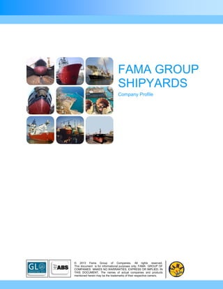 FAMA GROUP
                                SHIPYARDS
                                Company Profile




© 2013 Fama Group of Companies. All rights reserved.
This document is for informational purposes only. FAMA GROUP OF
COMPANIES MAKES NO WARRANTIES, EXPRESS OR IMPLIED, IN
THIS DOCUMENT. The names of actual companies and products
mentioned herein may be the trademarks of their respective owners.
 