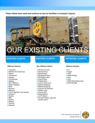 These clients have used and continue to use our facilities in Limassol, Cyprus:




 OUR EXISTING CLIENTS
 EXISTING CLIENTS                  EXISTING CLIENTS                         POTENTIAL CLIENTS


  Offshore Industry                Non Offshore Clients                      Offshore Industry

     Tidewater                       UN Navy Forces                           Eni
     Maridive & Oil Services         German Navy                              Kogas
     Seacor                          Danish Navy                              Total
     Transocean                      Bangladesh Navy                          Noble Energy
     Atwood                          Norwegian Navy                           Itera
     Vanderwees                      Cypriot Navy                             Vitol
     Allseas                         English Navy                             GPB Global Resources
     EDT Offshore                    Louis Cruise Lines                       OAO Novatek
     Sartor Shipping                 Salamis Shipping
     BOA                             Maestro Shipping
     Rubicon                         Cyprus Port Authority
     Mainport                        Feeder Lines
     P & O Maritime Tug Vessels      Unicom SCF
     Subsea 7                        Brasal Marine
     Hydrex                          J & P Athena
     IMS                             All local Fishery, tugs and
     Skandi                           private yachts
     Maersk
     Technip
     Micoperi




                                                                     © 2013 Fama Group of Companies.
                                                                                    All rights reserved.
 
