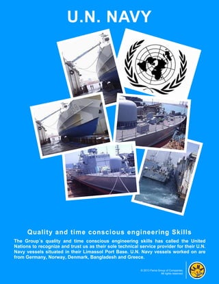 U.N. NAVY




      Quality and time conscious engineering Skills
The Group´s quality and time conscious engineering skills has called the United
Nations to recognize and trust us as their sole technical service provider for their U.N.
Navy vessels situated in their Limassol Port Base. U.N. Navy vessels worked on are
from Germany, Norway, Denmark, Bangladesh and Greece.

                                                          © 2013 Fama Group of Companies.
                                                                        All rights reserved.
 