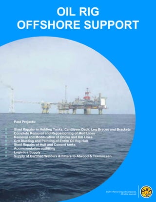 OIL RIG
     OFFSHORE SUPPORT




    Past Projects:

   Steel Repairs in Holding Tanks, Cantilever Deck, Leg Braces and Brackets
   Complete Removal and Repositioning of Mud Lines
   Removal and Modification of Choke and Kill Lines
   Grit Blasting and Painting of Entire Oil Rig Hull
   Steel Repairs of Hull and Cement tanks
   Accommodation outfitting
   Logistics Supply
   Supply of Certified Welders & Fitters to Atwood & Transocean




                                                            © 2013 Fama Group of Companies.
                                                                          All rights reserved.
 