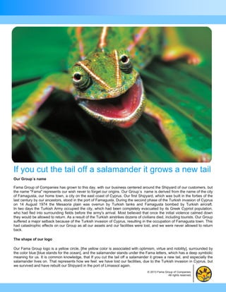 If you cut the tail off a salamander it grows a new tail
Our Group´s name

Fama Group of Companies has grown to this day, with our business centered around the Shipyard of our customers, but
the name "Fama" represents our wish never to forget our origins. Our Group´s name is derived from the name of the city
of Famagusta, our home town, a city on the east coast of Cyprus. Our first Shipyard, which was built in the forties of the
last century by our ancestors, stood in the port of Famagusta. During the second phase of the Turkish invasion of Cyprus
on 14 August 1974 the Mesaoria plain was overrun by Turkish tanks and Famagusta bombed by Turkish aircraft.
In two days the Turkish Army occupied the city, which had been completely evacuated by its Greek Cypriot population,
who had fled into surrounding fields before the army's arrival. Most believed that once the initial violence calmed down
they would be allowed to return. As a result of the Turkish airstrikes dozens of civilians died, including tourists. Our Group
suffered a major setback because of the Turkish invasion of Cyprus, resulting in the occupation of Famagusta town. This
had catastrophic effects on our Group as all our assets and our facilities were lost, and we were never allowed to return
back.

The shape of our logo

Our Fama Group logo is a yellow circle, [the yellow color is associated with optimism, virtue and nobility], surrounded by
the color blue [blue stands for the ocean], and the salamander stands under the Fama letters, which has a deep symbolic
meaning for us. It is common knowledge, that If you cut the tail off a salamander it grows a new tail, and especially the
salamander lives on. That represents how we feel: we have lost our facilities, due to the Turkish invasion in Cyprus, but
we survived and have rebuilt our Shipyard in the port of Limassol again.
                                                                                    © 2013 Fama Group of Companies.
                                                                                                  All rights reserved.
 