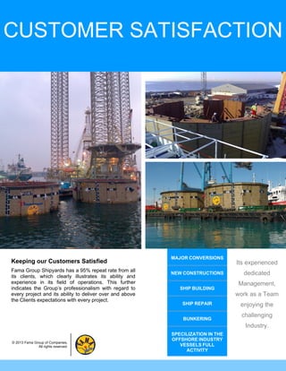 CUSTOMER SATISFACTION




                                                          MAJOR CONVERSIONS
Keeping our Customers Satisfied                                                  Its experienced
Fama Group Shipyards has a 95% repeat rate from all
its clients, which clearly illustrates its ability and
                                                          NEW CONSTRUCTIONS        dedicated
experience in its field of operations. This further                              Management,
indicates the Group’s professionalism with regard to         SHIP BUILDING
every project and its ability to deliver over and above                          work as a Team
the Clients expectations with every project.
                                                              SHIP REPAIR         enjoying the
                                                                                   challenging
                                                              BUNKERING
                                                                                    Industry.
                                                          SPECILIZATION IN THE
                                                          OFFSHORE INDUSTRY
© 2013 Fama Group of Companies.
              All rights reserved.                           VESSELS FULL
                                                               ACTIVITY
 