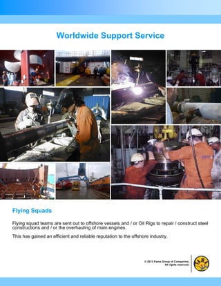 Worldwide Support Service




Flying Squads

Flying squad teams are sent out to offshore vessels and / or Oil Rigs to repair / construct steel
constructions and / or the overhauling of main engines.
This has gained an efficient and reliable reputation to the offshore industry.




                                                                  © 2013 Fama Group of Companies.
                                                                                All rights reserved.
 