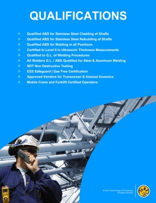 QUALIFICATIONS
   Qualified ABS for Stainless Steel Cladding of Shafts
   Qualified ABS for Stainless Steel Rebuilding of Shafts
   Qualified ABS for Welding in all Positions
   Certified to Level II in Ultrasonic Thickness Measurements
   Qualified to G.L. of Welding Procedures
   All Welders G.L. / ABS Qualified for Steel & Aluminum Welding
   NDT Non Destructive Testing
   ESS Safeguard | Gas Free Certification
   Approved Vendors for Transocean & Atwood Oceanics
   Mobile Crane and Forklift Certified Operators




                                                    © 2013 Fama Group of Companies.
                                                                  All rights reserved.
 