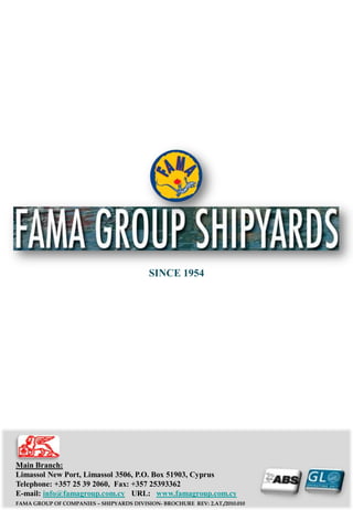 SINCE 1954




Main Branch:
Limassol New Port, Limassol 3506, P.O. Box 51903, Cyprus
Telephone: +357 25 39 2060, Fax: +357 25393362
E-mail: info@famagroup.com.cy URL: www.famagroup.com.cy
FAMA GROUP OF COMPANIES – SHIPYARDS DIVISION- BROCHURE REV: 2.AT./2010.010
 